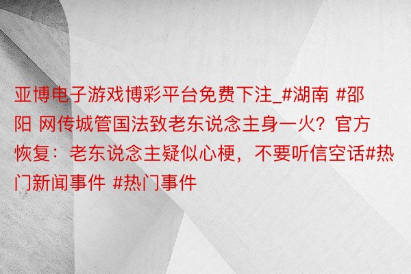 亚博电子游戏博彩平台免费下注_#湖南 #邵阳 网传城管国法致老东说念主身一火？官方恢复：老东说念主疑似心梗，不要听信空话#热门新闻事件 #热门事件