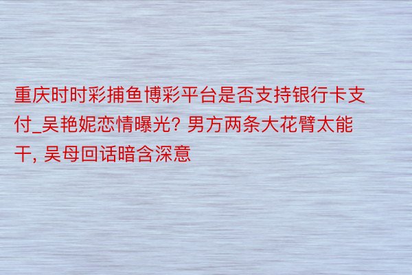 重庆时时彩捕鱼博彩平台是否支持银行卡支付_吴艳妮恋情曝光? 男方两条大花臂太能干, 吴母回话暗含深意