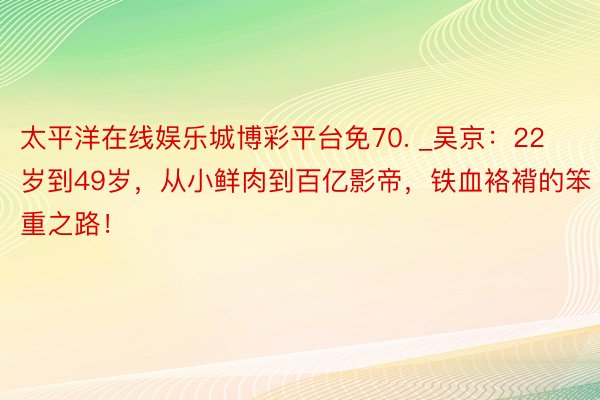 太平洋在线娱乐城博彩平台免70. _吴京：22岁到49岁，从小鲜肉到百亿影帝，铁血袼褙的笨重之路！