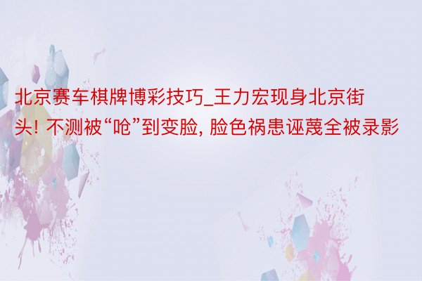 北京赛车棋牌博彩技巧_王力宏现身北京街头! 不测被“呛”到变脸, 脸色祸患诬蔑全被录影