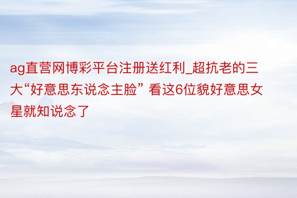 ag直营网博彩平台注册送红利_超抗老的三大“好意思东说念主脸” 看这6位貌好意思女星就知说念了