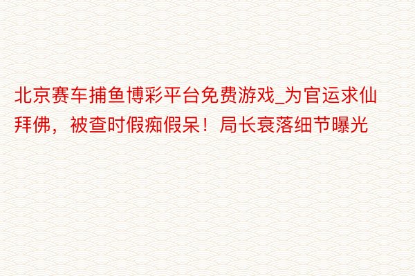 北京赛车捕鱼博彩平台免费游戏_为官运求仙拜佛，被查时假痴假呆！局长衰落细节曝光
