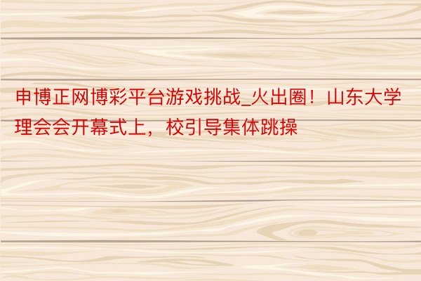 申博正网博彩平台游戏挑战_火出圈！山东大学理会会开幕式上，校引导集体跳操