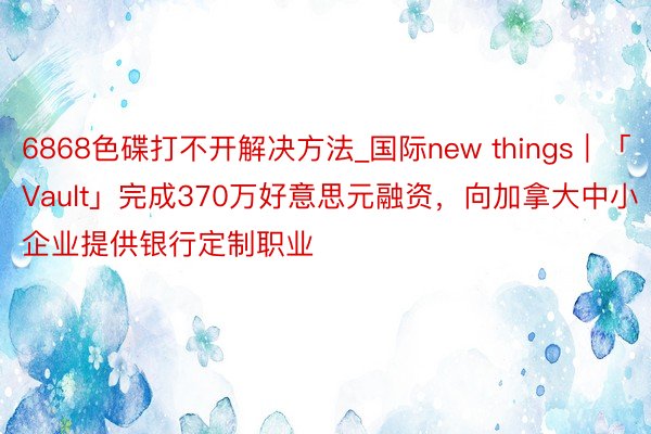 6868色碟打不开解决方法_国际new things｜「Vault」完成370万好意思元融资，向加拿大中小企业提供银行定制职业