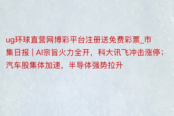 ug环球直营网博彩平台注册送免费彩票_市集日报 | AI宗旨火力全开，科大讯飞冲击涨停；汽车股集体加速，半导体强势拉升