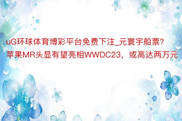 uG环球体育博彩平台免费下注_元寰宇船票？苹果MR头显有望亮相WWDC23，或高达两万元