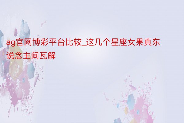 ag官网博彩平台比较_这几个星座女果真东说念主间瓦解