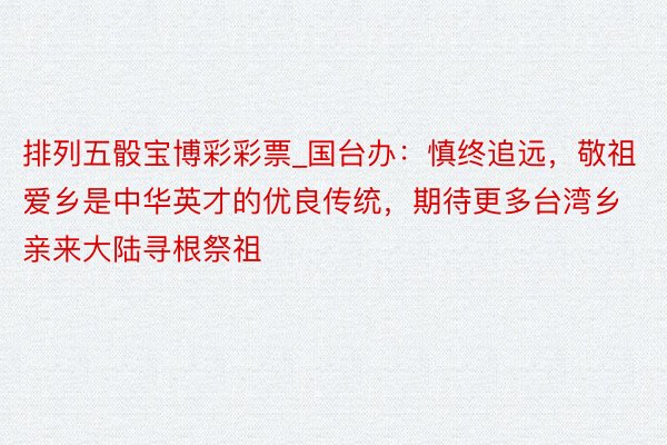 排列五骰宝博彩彩票_国台办：慎终追远，敬祖爱乡是中华英才的优良传统，期待更多台湾乡亲来大陆寻根祭祖