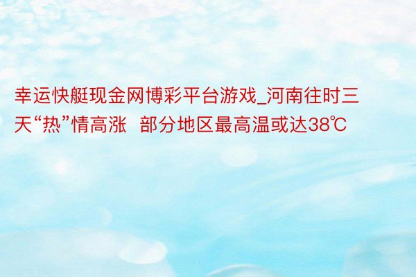 幸运快艇现金网博彩平台游戏_河南往时三天“热”情高涨  部分地区最高温或达38℃