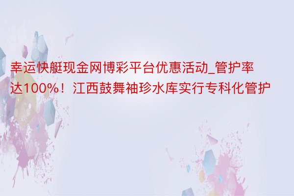 幸运快艇现金网博彩平台优惠活动_管护率达100%！江西鼓舞袖珍水库实行专科化管护