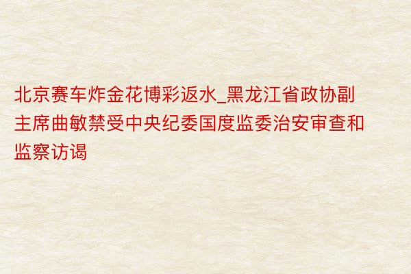 北京赛车炸金花博彩返水_黑龙江省政协副主席曲敏禁受中央纪委国度监委治安审查和监察访谒