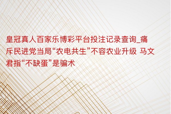 皇冠真人百家乐博彩平台投注记录查询_痛斥民进党当局“农电共生”不容农业升级 马文君指“不缺蛋”是骗术