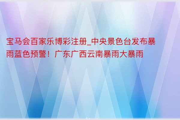 宝马会百家乐博彩注册_中央景色台发布暴雨蓝色预警！广东广西云南暴雨大暴雨