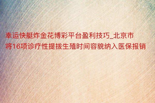 幸运快艇炸金花博彩平台盈利技巧_北京市将16项诊疗性提拔生殖时间容貌纳入医保报销