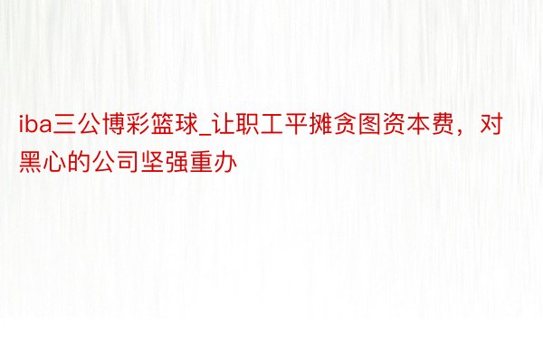 iba三公博彩篮球_让职工平摊贪图资本费，对黑心的公司坚强重办