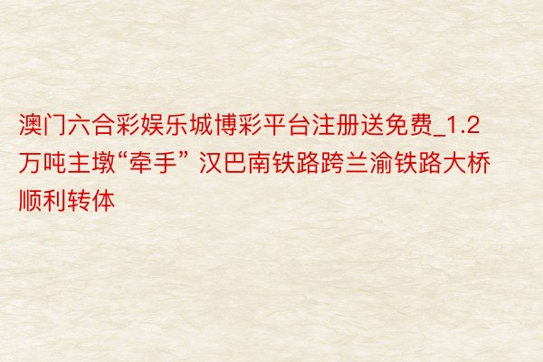 澳门六合彩娱乐城博彩平台注册送免费_1.2万吨主墩“牵手” 汉巴南铁路跨兰渝铁路大桥顺利转体